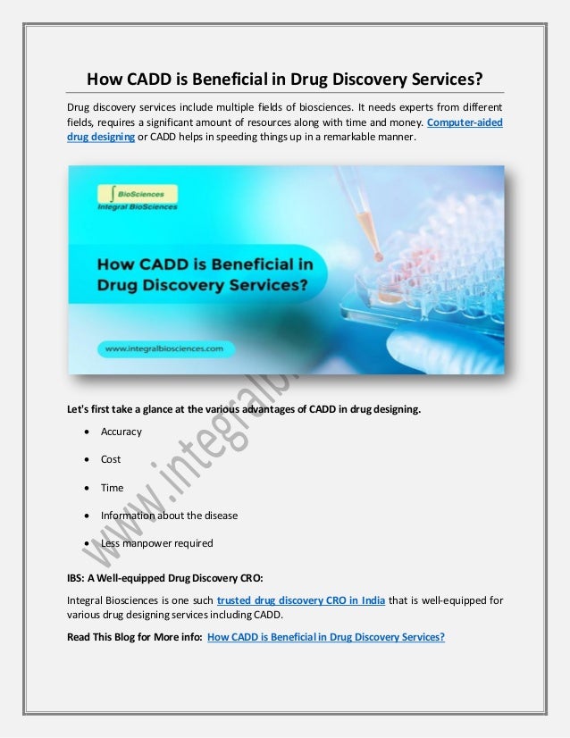 How CADD is Beneficial in Drug Discovery Services?
Drug discovery services include multiple fields of biosciences. It needs experts from different
fields, requires a significant amount of resources along with time and money. Computer-aided
drug designing or CADD helps in speeding things up in a remarkable manner.
Let's first take a glance at the various advantages of CADD in drug designing.
• Accuracy
• Cost
• Time
• Information about the disease
• Less manpower required
IBS: A Well-equipped Drug Discovery CRO:
Integral Biosciences is one such trusted drug discovery CRO in India that is well-equipped for
various drug designing services including CADD.
Read This Blog for More info: How CADD is Beneficial in Drug Discovery Services?
 