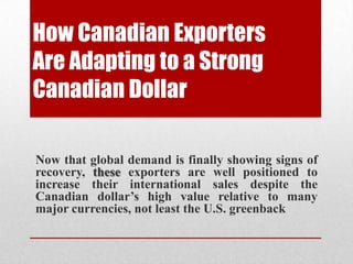 How Canadian Exporters
Are Adapting to a Strong
Canadian Dollar
Now that global demand is finally showing signs of
recovery, these exporters are well positioned to
increase their international sales despite the
Canadian dollar’s high value relative to many
major currencies, not least the U.S. greenback
 