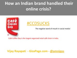  How an Indian brand handled their online crisis? #CCDSUCKS The negative word of mouth in social media! Café Coffee Day is the largest organized retail café chain in India. Vijay Rayapati  - GizaPage.com - @amnigos Anatomy of online crisis and word of mouth effects 