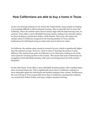 How Californians are able to buy a home in Texas
As the cost of living continues to rise across the United States, many people are finding
it increasingly difficult to afford adequate housing. This is especially true in states like
California, where the median salary doesn’t always align with the high housing costs. In
contrast, Texas offers a more affordable housing market, making it an attractive option
for those looking to stretch their dollars a little further. This essay will explore the
median salary in California compared to the housing markets in Texas and the
implications for individuals trying to make ends meet in these two states.
In California, the median salary stands at around $75,000, which is significantly higher
than the national average. However, when it comes to housing, the picture is quite
different. The median home price in California is over $600,000, making it one of the
most expensive housing markets in the country. This means that many Californians are
struggling to find affordable housing, with some even being priced out of the market
altogether.
On the other hand, Texas offers a more affordable housing market, with a median home
price of around $250,000. This is significantly lower than in California, making it a
more attainable option for individuals and families looking to buy a home. Furthermore,
the cost of living in Texas is generally lower than in California, meaning that residents
can stretch their dollars further and enjoy a higher standard of living.
 