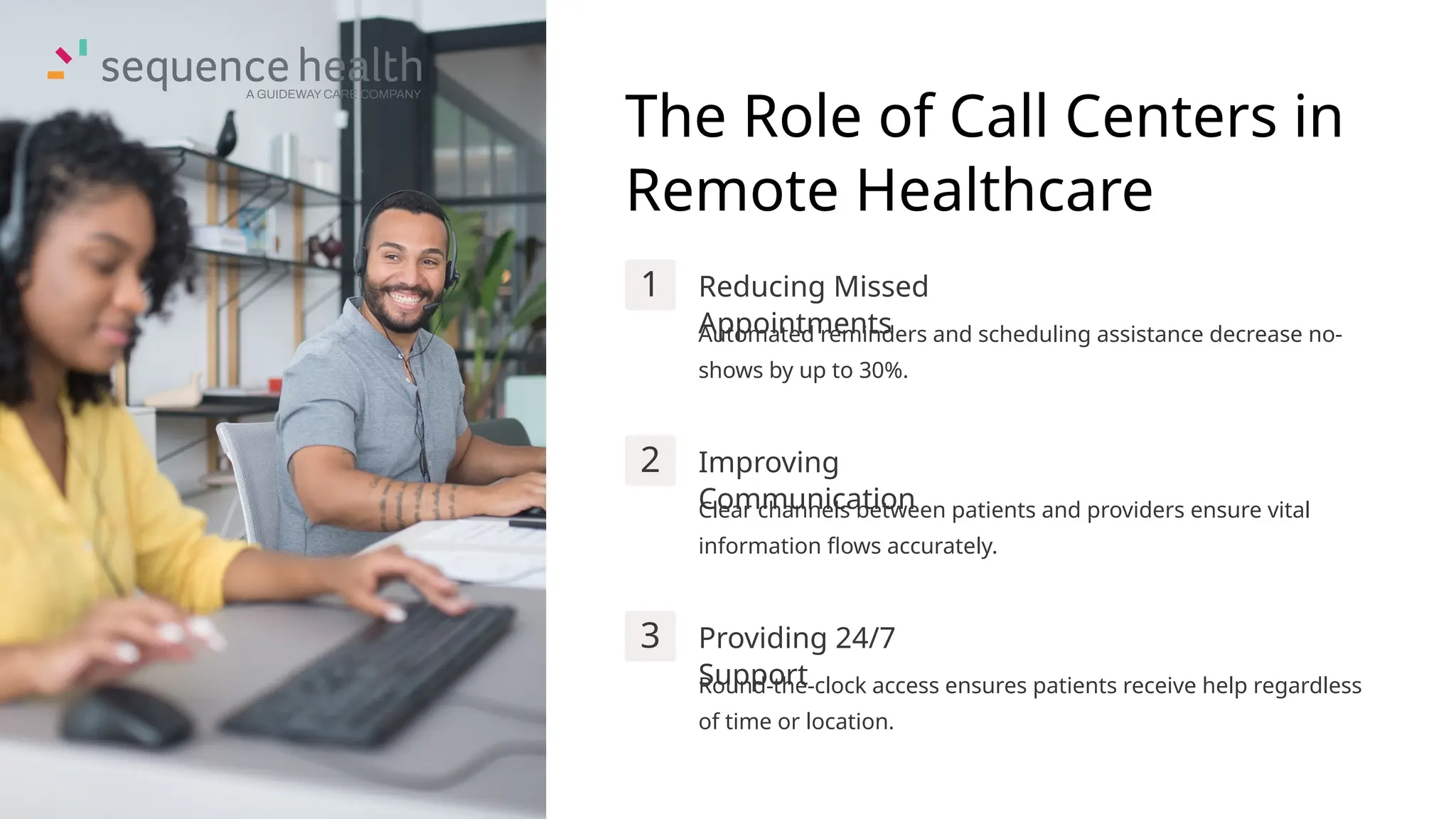 The Role of Call Centers in
Remote Healthcare
1 Reducing Missed
Appointments
Automated reminders and scheduling assistance decrease no-
shows by up to 30%.
2 Improving
Communication
Clear channels between patients and providers ensure vital
information flows accurately.
3 Providing 24/7
Support
Round-the-clock access ensures patients receive help regardless
of time or location.
 