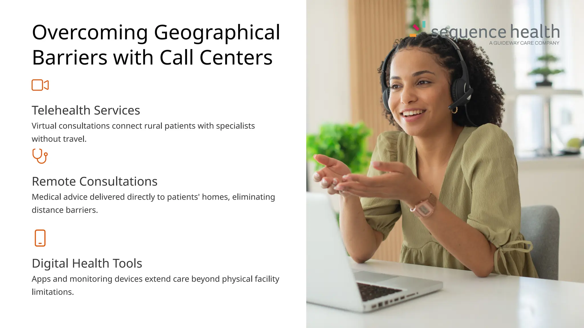 Overcoming Geographical
Barriers with Call Centers
Telehealth Services
Virtual consultations connect rural patients with specialists
without travel.
Remote Consultations
Medical advice delivered directly to patients' homes, eliminating
distance barriers.
Digital Health Tools
Apps and monitoring devices extend care beyond physical facility
limitations.
 