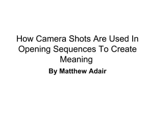 How Camera Shots Are Used In
Opening Sequences To Create
Meaning
By Matthew Adair

 