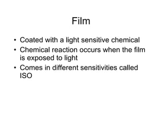 Film Coated with a light sensitive chemical Chemical reaction occurs when the film is exposed to light Comes in different sensitivities called ISO 