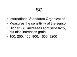 ISO International Standards Organization Measures the sensitivity of the sensor Higher ISO increases light sensitivity, but also increases grain 100, 200, 400, 800, 1600, 3200 