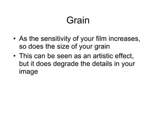 Grain As the sensitivity of your film increases, so does the size of your grain This can be seen as an artistic effect, but it does degrade the details in your image 