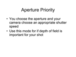 Aperture Priority You choose the aperture and your camera choose an appropriate shutter speed Use this mode for if depth of field is important for your shot 