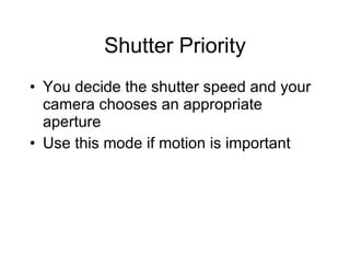 Shutter Priority You decide the shutter speed and your camera chooses an appropriate aperture Use this mode if motion is important 