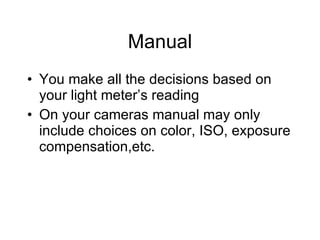 Manual You make all the decisions based on your light meter’s reading On your cameras manual may only include choices on color, ISO, exposure compensation,etc. 
