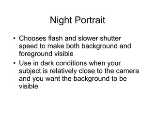 Night Portrait Chooses flash and slower shutter speed to make both background and foreground visible Use in dark conditions when your subject is relatively close to the camera and you want the background to be visible 