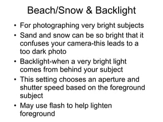 Beach/Snow & Backlight For photographing very bright subjects Sand and snow can be so bright that it confuses your camera-this leads to a too dark photo Backlight-when a very bright light comes from behind your subject This setting chooses an aperture and shutter speed based on the foreground subject May use flash to help lighten foreground 