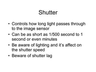 Shutter Controls how long light passes through to the image sensor Can be as short as 1/500 second to 1 second or even minutes Be aware of lighting and it’s affect on the shutter speed Beware of shutter lag 