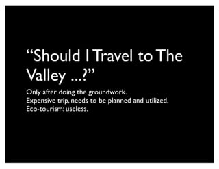 “Should I Travel to The
Valley ...?”
Only after doing the groundwork.
Expensive trip, needs to be planned and utilized.
Eco-tourism: useless.
 