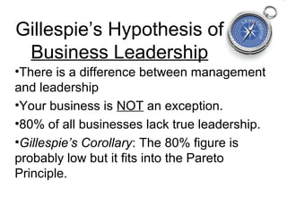 Gillespie’s Hypothesis of
 Business Leadership
•There is a difference between management
and leadership
•Your business is NOT an exception.
•80% of all businesses lack true leadership.
•Gillespie’s Corollary: The 80% figure is
probably low but it fits into the Pareto
Principle.
 