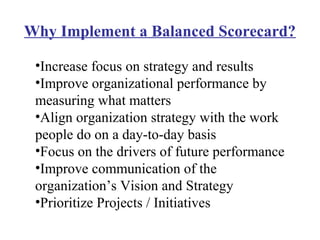 Why Implement a Balanced Scorecard?

 •Increase focus on strategy and results
 •Improve organizational performance by
 measuring what matters
 •Align organization strategy with the work
 people do on a day-to-day basis
 •Focus on the drivers of future performance
 •Improve communication of the
 organization’s Vision and Strategy
 •Prioritize Projects / Initiatives
 