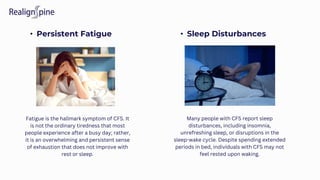 • Persistent Fatigue • Sleep Disturbances
Fatigue is the hallmark symptom of CFS. It
is not the ordinary tiredness that most
people experience after a busy day; rather,
it is an overwhelming and persistent sense
of exhaustion that does not improve with
rest or sleep.
Many people with CFS report sleep
disturbances, including insomnia,
unrefreshing sleep, or disruptions in the
sleep-wake cycle. Despite spending extended
periods in bed, individuals with CFS may not
feel rested upon waking.
 