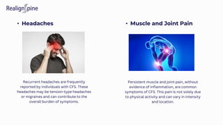 • Headaches • Muscle and Joint Pain
Recurrent headaches are frequently
reported by individuals with CFS. These
headaches may be tension-type headaches
or migraines and can contribute to the
overall burden of symptoms.
Persistent muscle and joint pain, without
evidence of inflammation, are common
symptoms of CFS. This pain is not solely due
to physical activity and can vary in intensity
and location.
 