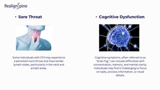 • Sore Throat • Cognitive Dysfunction
Some individuals with CFS may experience
a persistent sore throat and have tender
lymph nodes, particularly in the neck and
armpit areas.
Cognitive symptoms, often referred to as
"brain fog," can include difficulties with
concentration, memory, and mental clarity.
Individuals may find it challenging to focus
on tasks, process information, or recall
details.
 