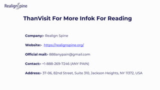 ThanVisit For More Infok For Reading
Company:- Realign Spine
Website:- https://realignspine.org/
Official mail:- 888anypain@gmail.com
Contact:- +1-888-269-7246 (ANY PAIN)
Address:- 37-06, 82nd Street, Suite 310, Jackson Heights, NY 11372, USA
 