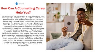 How Can A Counselling Career
Help You?
Counselling is a type of “talk therapy” that provides
people with a safe and confidential environment
where they can talk about their issues, problems,
feelings, etc. that have been found. Life changes
counselling is a process that gives people the
opportunity to explore their feelings and thoughts
in greater depth so that they can finally leave
behind the problems that plague them and achieve
positive change.A counselling career makes people
more independent simply by helping and guiding
them to find the answers they seek, on their own,
which has a long-lasting positive effect on the
person's life.
 