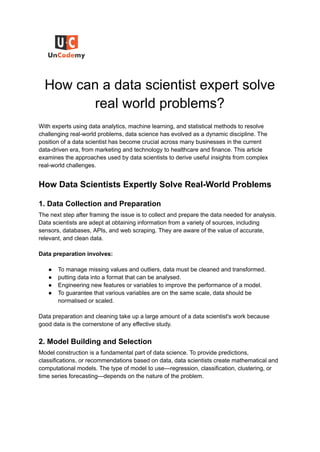 How can a data scientist expert solve
real world problems?
With experts using data analytics, machine learning, and statistical methods to resolve
challenging real-world problems, data science has evolved as a dynamic discipline. The
position of a data scientist has become crucial across many businesses in the current
data-driven era, from marketing and technology to healthcare and finance. This article
examines the approaches used by data scientists to derive useful insights from complex
real-world challenges.
How Data Scientists Expertly Solve Real-World Problems
1. Data Collection and Preparation
The next step after framing the issue is to collect and prepare the data needed for analysis.
Data scientists are adept at obtaining information from a variety of sources, including
sensors, databases, APIs, and web scraping. They are aware of the value of accurate,
relevant, and clean data.
Data preparation involves:
● To manage missing values and outliers, data must be cleaned and transformed.
● putting data into a format that can be analysed.
● Engineering new features or variables to improve the performance of a model.
● To guarantee that various variables are on the same scale, data should be
normalised or scaled.
Data preparation and cleaning take up a large amount of a data scientist's work because
good data is the cornerstone of any effective study.
2. Model Building and Selection
Model construction is a fundamental part of data science. To provide predictions,
classifications, or recommendations based on data, data scientists create mathematical and
computational models. The type of model to use—regression, classification, clustering, or
time series forecasting—depends on the nature of the problem.
 