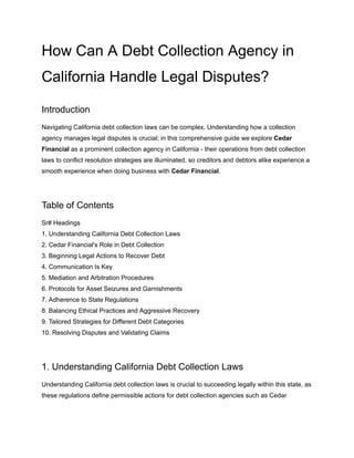 How Can A Debt Collection Agency in
California Handle Legal Disputes?
Introduction
Navigating California debt collection laws can be complex. Understanding how a collection
agency manages legal disputes is crucial; in this comprehensive guide we explore Cedar
Financial as a prominent collection agency in California - their operations from debt collection
laws to conflict resolution strategies are illuminated, so creditors and debtors alike experience a
smooth experience when doing business with Cedar Financial.
Table of Contents
Sr# Headings
1. Understanding California Debt Collection Laws
2. Cedar Financial's Role in Debt Collection
3. Beginning Legal Actions to Recover Debt
4. Communication Is Key
5. Mediation and Arbitration Procedures
6. Protocols for Asset Seizures and Garnishments
7. Adherence to State Regulations
8. Balancing Ethical Practices and Aggressive Recovery
9. Tailored Strategies for Different Debt Categories
10. Resolving Disputes and Validating Claims
1. Understanding California Debt Collection Laws
Understanding California debt collection laws is crucial to succeeding legally within this state, as
these regulations define permissible actions for debt collection agencies such as Cedar
 