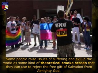 Some people raise issues of suffering and evil in the
world as some kind of theoretical smoke screen that
they can use to reject the free gift of Salvation from
Almighty God.
 