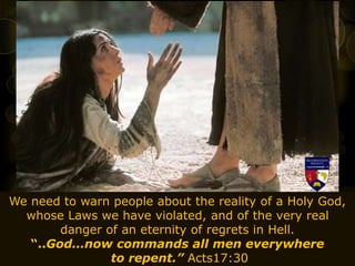 We need to warn people about the reality of a Holy God,
whose Laws we have violated, and of the very real
danger of an eternity of regrets in Hell.
“..God…now commands all men everywhere
to repent.” Acts17:30
 