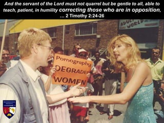 And the servant of the Lord must not quarrel but be gentle to all, able to
teach, patient, in humility correcting those who are in opposition,
… 2 Timothy 2:24-26
 