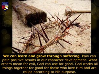 We can learn and grow through suffering. Pain can
yield positive results in our character development. What
others mean for evil, God can use for good. God works all
things together for good for those who love Him and are
called according to His purpose.
 