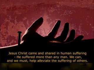 Jesus Christ came and shared in human suffering
- He suffered more than any man. We can,
and we must, help alleviate the suffering of others.
 