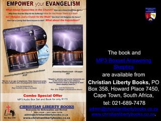 The book and
MP3 Boxset Answering
Skeptics
are available from
Christian Liberty Books, PO
Box 358, Howard Place 7450,
Cape Town, South Africa,
tel: 021-689-7478
admin@christianlibertybooks.co.za
www.christianlibertybooks.co.za.
 