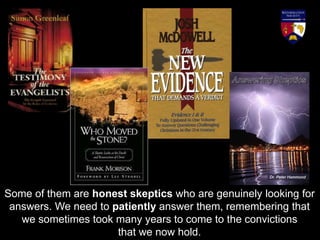 Some of them are honest skeptics who are genuinely looking for
answers. We need to patiently answer them, remembering that
we sometimes took many years to come to the convictions
that we now hold.
 