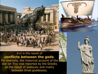 Evil is the result of
conflicts between the gods.
For example, the historical account of the
war on Troy was reported by the Greeks
as the result of jealously and rivalry
between three goddesses.
 