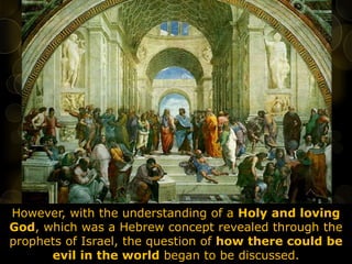 However, with the understanding of a Holy and loving
God, which was a Hebrew concept revealed through the
prophets of Israel, the question of how there could be
evil in the world began to be discussed.
 
