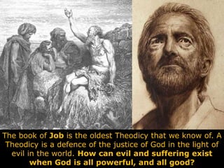 The book of Job is the oldest Theodicy that we know of. A
Theodicy is a defence of the justice of God in the light of
evil in the world. How can evil and suffering exist
when God is all powerful, and all good?
 