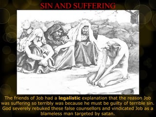 SIN AND SUFFERING
The friends of Job had a legalistic explanation that the reason Job
was suffering so terribly was because he must be guilty of terrible sin.
God severely rebuked these false counsellors and vindicated Job as a
blameless man targeted by satan.
 