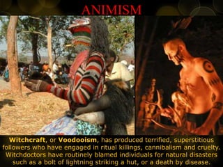 ANIMISM
Witchcraft, or Voodooism, has produced terrified, superstitious
followers who have engaged in ritual killings, cannibalism and cruelty.
Witchdoctors have routinely blamed individuals for natural disasters
such as a bolt of lightning striking a hut, or a death by disease.
 