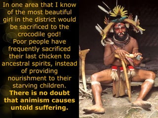 In one area that I know
of the most beautiful
girl in the district would
be sacrificed to the
crocodile god!
Poor people have
frequently sacrificed
their last chicken to
ancestral spirits, instead
of providing
nourishment to their
starving children.
There is no doubt
that animism causes
untold suffering.
 