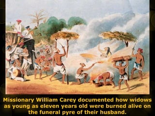 Missionary William Carey documented how widows
as young as eleven years old were burned alive on
the funeral pyre of their husband.
 