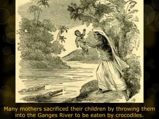 Many mothers sacrificed their children by throwing them
into the Ganges River to be eaten by crocodiles.
 