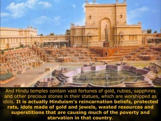 And Hindu temples contain vast fortunes of gold, rubies, sapphires
and other precious stones in their statues, which are worshipped as
idols. It is actually Hinduism’s reincarnation beliefs, protected
rats, idols made of gold and jewels, wasted resources and
superstitions that are causing much of the poverty and
starvation in that country.
 