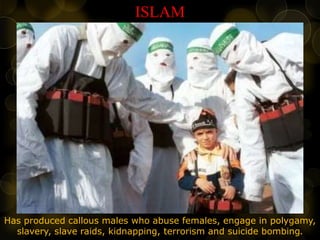 ISLAM
Has produced callous males who abuse females, engage in polygamy,
slavery, slave raids, kidnapping, terrorism and suicide bombing.
 