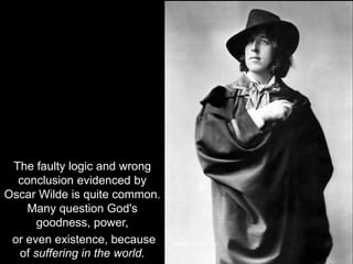 The faulty logic and wrong
conclusion evidenced by
Oscar Wilde is quite common.
Many question God's
goodness, power,
or even existence, because
of suffering in the world.
 