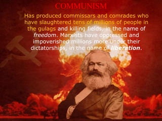 Has produced commissars and comrades who
have slaughtered tens of millions of people in
the gulags and killing fields, in the name of
freedom. Marxists have oppressed and
impoverished millions more under their
dictatorships, in the name of liberation.
COMMUNISM
 