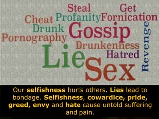 Our selfishness hurts others. Lies lead to
bondage. Selfishness, cowardice, pride,
greed, envy and hate cause untold suffering
and pain.
 
