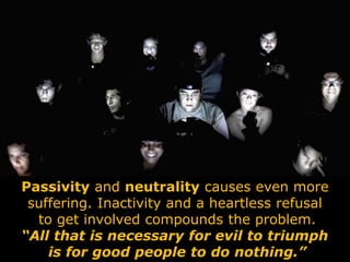 Passivity and neutrality causes even more
suffering. Inactivity and a heartless refusal
to get involved compounds the problem.
“All that is necessary for evil to triumph
is for good people to do nothing.”
 