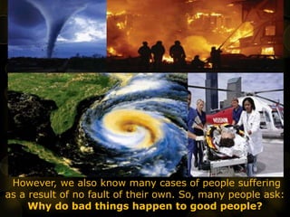 However, we also know many cases of people suffering
as a result of no fault of their own. So, many people ask:
Why do bad things happen to good people?
 