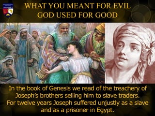 WHAT YOU MEANT FOR EVIL
GOD USED FOR GOOD
In the book of Genesis we read of the treachery of
Joseph’s brothers selling him to slave traders.
For twelve years Joseph suffered unjustly as a slave
and as a prisoner in Egypt.
 