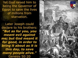 Yet God raised him to
being the Governor of
Egypt to save the lives
of millions from
starvation.
Later Joseph could
declare to his brothers:
“But as for you, you
meant evil against
me; but God meant it
for good, in order to
bring it about as it is
this day, to save
many people alive.”
Genesis 50:20
 